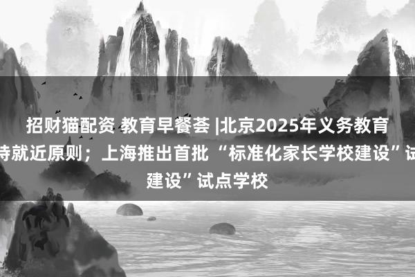 招财猫配资 教育早餐荟 |北京2025年义务教育入学坚持就近原则；上海推出首批 “标准化家长学校建设”试点学校