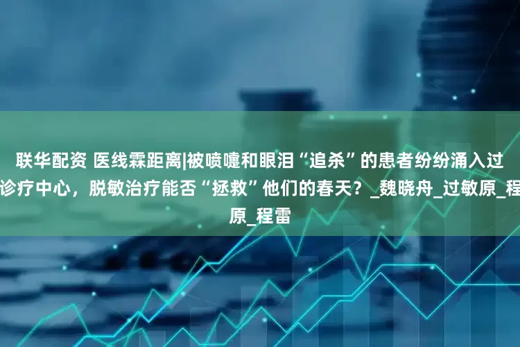 联华配资 医线霖距离|被喷嚏和眼泪“追杀”的患者纷纷涌入过敏诊疗中心，脱敏治疗能否“拯救”他们的春天？_魏晓舟_过敏原_程雷