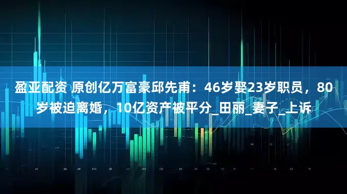 盈亚配资 原创亿万富豪邱先甫：46岁娶23岁职员，80岁被迫离婚，10亿资产被平分_田丽_妻子_上诉
