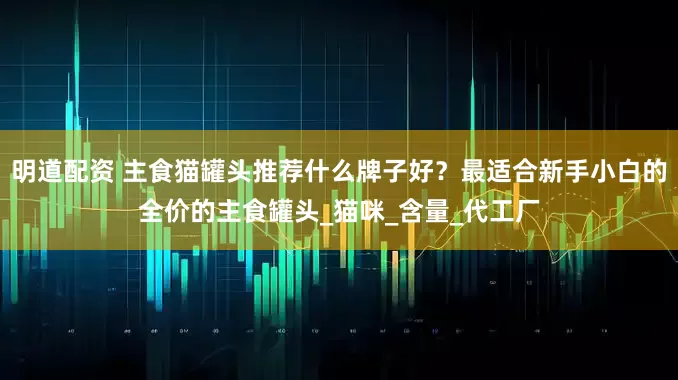 明道配资 主食猫罐头推荐什么牌子好？最适合新手小白的全价的主食罐头_猫咪_含量_代工厂