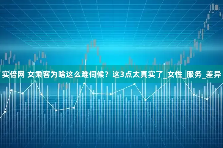 实倍网 女乘客为啥这么难伺候？这3点太真实了_女性_服务_差异