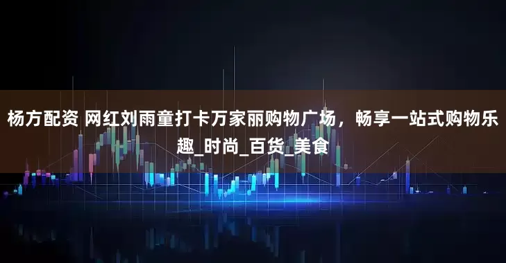 杨方配资 网红刘雨童打卡万家丽购物广场，畅享一站式购物乐趣_时尚_百货_美食