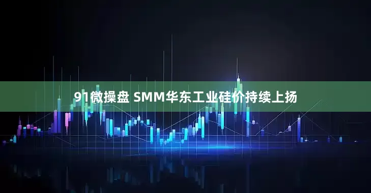 91微操盘 SMM华东工业硅价持续上扬