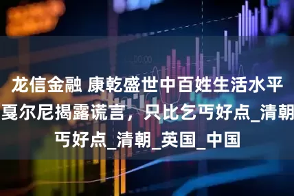 龙信金融 康乾盛世中百姓生活水平有多高？马戛尔尼揭露谎言，只比乞丐好点_清朝_英国_中国