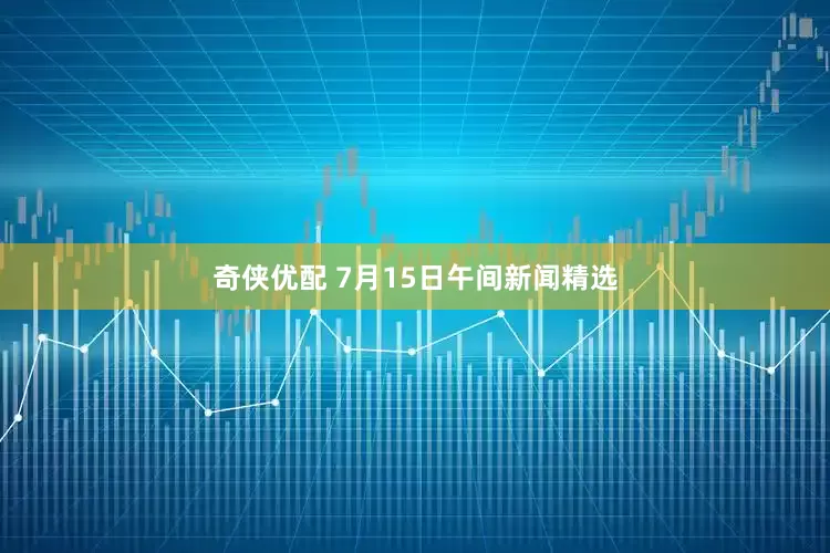 奇侠优配 7月15日午间新闻精选