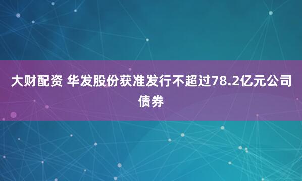 大财配资 华发股份获准发行不超过78.2亿元公司债券