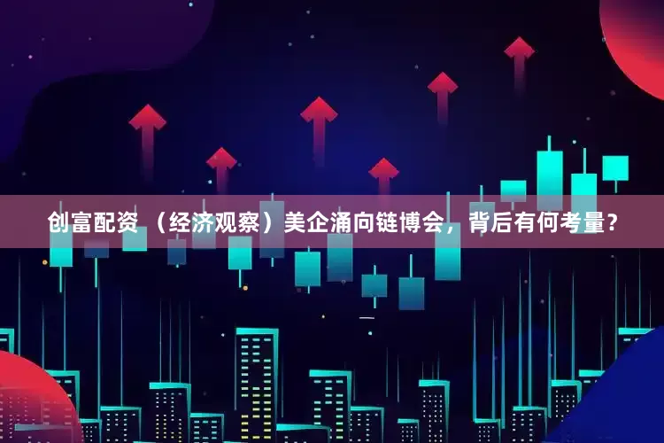 创富配资 （经济观察）美企涌向链博会，背后有何考量？