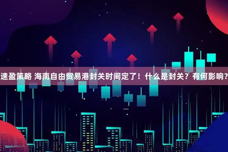 速盈策略 海南自由贸易港封关时间定了！什么是封关？有何影响？