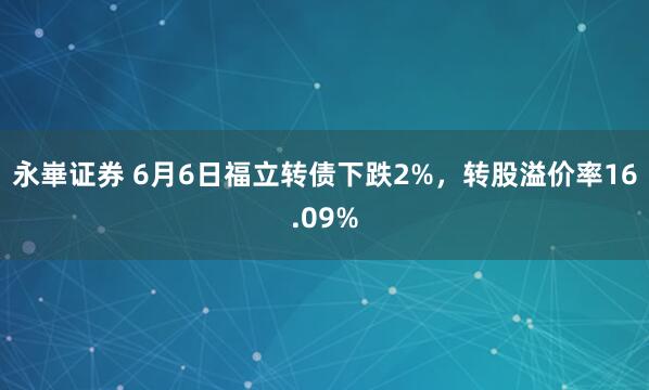 永崋证券 6月6日福立转债下跌2%，转股溢价率16.09%