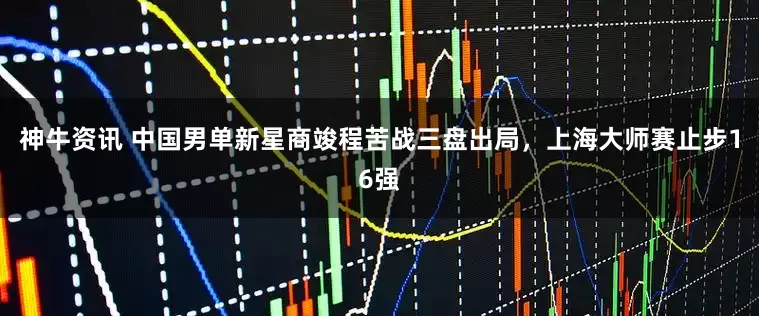 神牛资讯 中国男单新星商竣程苦战三盘出局，上海大师赛止步16强