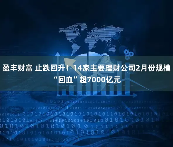 盈丰财富 止跌回升！14家主要理财公司2月份规模“回血”超7000亿元