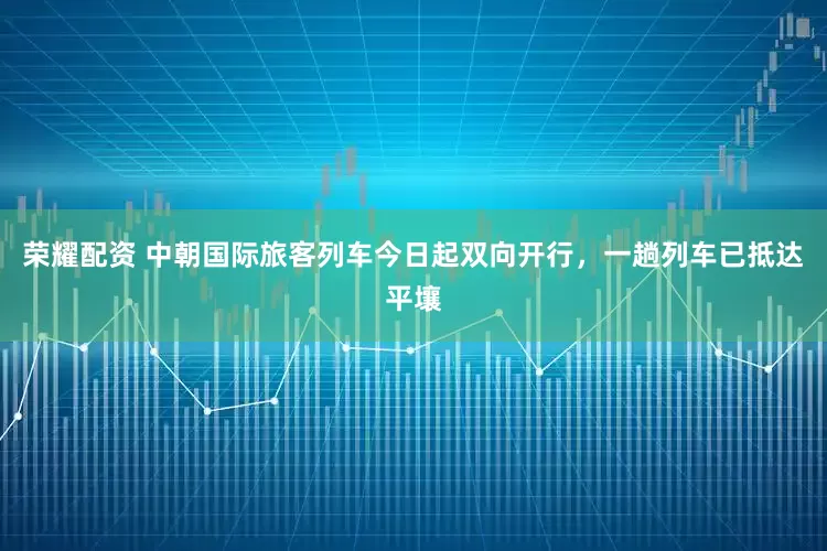 荣耀配资 中朝国际旅客列车今日起双向开行，一趟列车已抵达平壤