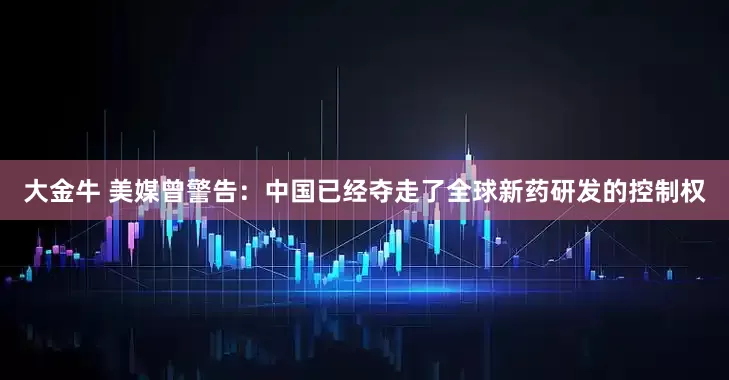 大金牛 美媒曾警告：中国已经夺走了全球新药研发的控制权